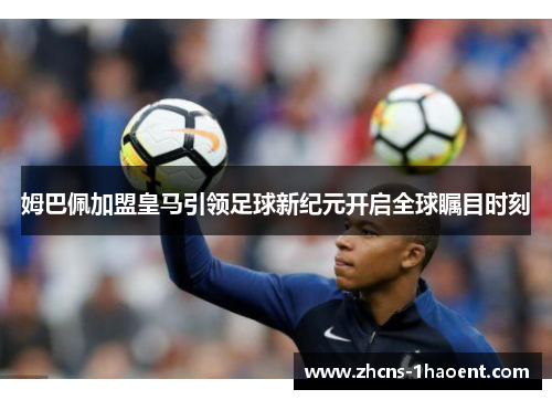 姆巴佩加盟皇马引领足球新纪元开启全球瞩目时刻