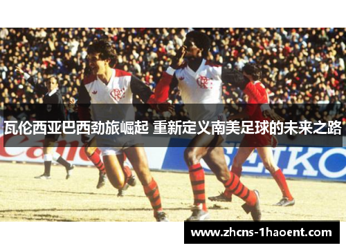 瓦伦西亚巴西劲旅崛起 重新定义南美足球的未来之路