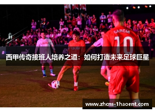 西甲传奇接班人培养之道:如何打造未来足球巨星 西甲传奇接班人培养之道:如何打造未来足球巨星