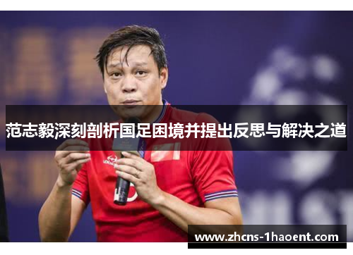 范志毅深刻剖析国足困境并提出反思与解决之道 范志毅深刻剖析国足困境并提出反思与解决之道